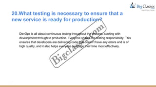 20.What testing is necessary to ensure that a
new service is ready for production?
DevOps is all about continuous testing throughout the process, starting with
development through to production. Everyone shares the testing responsibility. This
ensures that developers are delivering code that doesn’t have any errors and is of
high quality, and it also helps everyone leverage their time most effectively.
 
