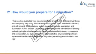 21.How would you prepare for a migration?
This question evaluates your experience of real projects with all the awkwardness
and complexity they bring. Include terms like cut-over, dress rehearsals, roll-back
and roll-forward, DNS solutions, feature toggles, branch by abstraction, and
automation in your answer. Developing greenfield systems with little or no existing
technology in place is always easier than having to deal with legacy components
and configuration. As a candidate if you appreciate that any interesting software
system will in effect be under constant migration, you will appear suitable for the
role
 