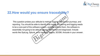 22.How would you ensure traceability?
This question probes your attitude to metrics, logging, transaction journeys, and
reporting. You should be able to identify that metric, monitoring and logging needs
to be a core part of the software system, and that without them, the software is
essentially not going to be able to appear maintained and diagnosed. Include
words like SysLog, Splunk, error tracking, Nagios, SCOM, Avicode in your answer.
 