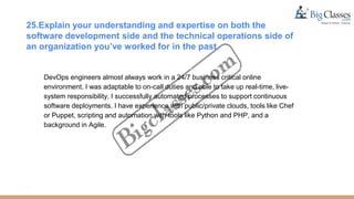 25.Explain your understanding and expertise on both the
software development side and the technical operations side of
an organization you’ve worked for in the past.
DevOps engineers almost always work in a 24/7 business critical online
environment. I was adaptable to on-call duties and able to take up real-time, live-
system responsibility. I successfully automated processes to support continuous
software deployments. I have experience with public/private clouds, tools like Chef
or Puppet, scripting and automation with tools like Python and PHP, and a
background in Agile.
 