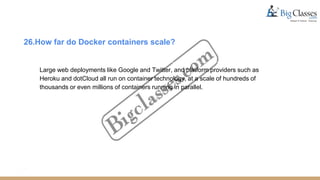 26.How far do Docker containers scale?
Large web deployments like Google and Twitter, and platform providers such as
Heroku and dotCloud all run on container technology, at a scale of hundreds of
thousands or even millions of containers running in parallel.
 