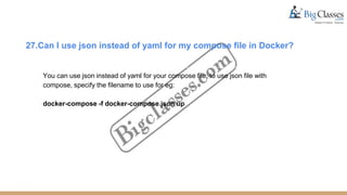 27.Can I use json instead of yaml for my compose file in Docker?
You can use json instead of yaml for your compose file, to use json file with
compose, specify the filename to use for eg:
docker-compose -f docker-compose.json up
 