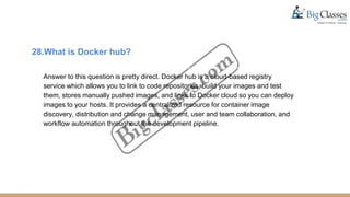 28.What is Docker hub?
Answer to this question is pretty direct. Docker hub is a cloud-based registry
service which allows you to link to code repositories, build your images and test
them, stores manually pushed images, and links to Docker cloud so you can deploy
images to your hosts. It provides a centralized resource for container image
discovery, distribution and change management, user and team collaboration, and
workflow automation throughout the development pipeline.
 