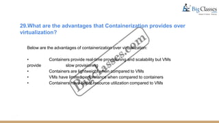 29.What are the advantages that Containerization provides over
virtualization?
Below are the advantages of containerization over virtualization:
• Containers provide real-time provisioning and scalability but VMs
provide slow provisioning
• Containers are lightweight when compared to VMs
• VMs have limited performance when compared to containers
• Containers have better resource utilization compared to VMs
 