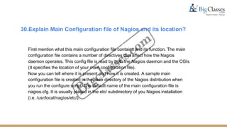 30.Explain Main Configuration file of Nagios and its location?
First mention what this main configuration file contains and its function. The main
configuration file contains a number of directives that affect how the Nagios
daemon operates. This config file is read by both the Nagios daemon and the CGIs
(It specifies the location of your main configuration file).
Now you can tell where it is present and how it is created. A sample main
configuration file is created in the base directory of the Nagios distribution when
you run the configure script. The default name of the main configuration file is
nagios.cfg. It is usually placed in the etc/ subdirectory of you Nagios installation
(i.e. /usr/local/nagios/etc/).
 