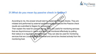 31.What do you mean by passive check in Nagios?
According to me, the answer should start by explaining Passive checks. They are
initiated and performed by external applications/processes and the Passive check
results are submitted to Nagios for processing.
Then explain the need for passive checks. They are useful for monitoring services
that are Asynchronous in nature and cannot be monitored effectively by polling
their status on a regularly scheduled basis. They can also be used for monitoring
services that are Located behind a firewall and cannot be checked actively from the
monitoring host.
 