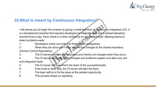 32.What is meant by Continuous Integration?
I will advise you to begin this answer by giving a small definition of Continuous Integration (CI). It
is a development practice that requires developers to integrate code into a shared repository
several times a day. Each check-in is then verified by an automated build, allowing teams to
detect problems early.
1. Developers check out code into their private workspaces.
2. When they are done with it they commit the changes to the shared repository
(Version Control Repository).
3. The CI server monitors the repository and checks out changes when they occur.
4. The CI server then pulls these changes and builds the system and also runs unit
and integration tests.
5. The CI server will now inform the team of the successful build.
6. If the build or tests fails, the CI server will alert the team.
7. The team will try to fix the issue at the earliest opportunity.
8. This process keeps on repeating.
 