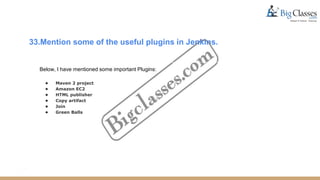 33.Mention some of the useful plugins in Jenkins.
Below, I have mentioned some important Plugins:
● Maven 2 project
● Amazon EC2
● HTML publisher
● Copy artifact
● Join
● Green Balls
 
