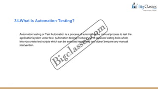 34.What is Automation Testing?
Automation testing or Test Automation is a process of automating the manual process to test the
application/system under test. Automation testing involves use of separate testing tools which
lets you create test scripts which can be executed repeatedly and doesn’t require any manual
intervention.
 