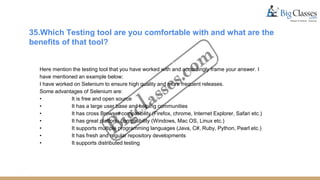 35.Which Testing tool are you comfortable with and what are the
benefits of that tool?
Here mention the testing tool that you have worked with and accordingly frame your answer. I
have mentioned an example below:
I have worked on Selenium to ensure high quality and more frequent releases.
Some advantages of Selenium are:
• It is free and open source
• It has a large user base and helping communities
• It has cross Browser compatibility (Firefox, chrome, Internet Explorer, Safari etc.)
• It has great platform compatibility (Windows, Mac OS, Linux etc.)
• It supports multiple programming languages (Java, C#, Ruby, Python, Pearl etc.)
• It has fresh and regular repository developments
• It supports distributed testing
 