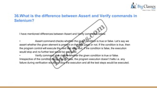 36.What is the difference between Assert and Verify commands in
Selenium?
I have mentioned differences between Assert and Verify commands below:
• Assert command checks whether the given condition is true or false. Let’s say we
assert whether the given element is present on the web page or not. If the condition is true, then
the program control will execute the next test step. But, if the condition is false, the execution
would stop and no further test would be executed.
• Verify command also checks whether the given condition is true or false.
Irrespective of the condition being true or false, the program execution doesn’t halts i.e. any
failure during verification would not stop the execution and all the test steps would be executed.
 