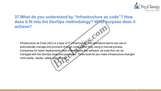 37.What do you understand by “Infrastructure as code”? How
does it fit into the DevOps methodology? What purpose does it
achieve?
Infrastructure as Code (IAC) is a type of IT infrastructure that operations teams can use to
automatically manage and provision through code, rather than using a manual process.
Companies for faster deployments treat infrastructure like software: as code that can be
managed with the DevOps tools and processes. These tools let you make infrastructure changes
more easily, rapidly, safely and reliably.
 