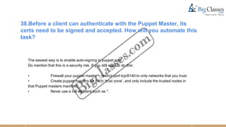 38.Before a client can authenticate with the Puppet Master, its
certs need to be signed and accepted. How will you automate this
task?
The easiest way is to enable auto-signing in puppet.conf.
Do mention that this is a security risk. If you still want to do this:
• Firewall your puppet master – restrict port tcp/8140 to only networks that you trust.
• Create puppet masters for each ‘trust zone’, and only include the trusted nodes in
that Puppet masters manifest.
• Never use a full wildcard such as *.
 