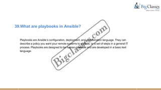 39.What are playbooks in Ansible?
Playbooks are Ansible’s configuration, deployment, and orchestration language. They can
describe a policy you want your remote systems to enforce, or a set of steps in a general IT
process. Playbooks are designed to be human-readable and are developed in a basic text
language.
 
