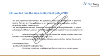 40.How do I turn the auto-deployment feature off?
The auto-deployment feature checks the applications folder every three seconds to determine
whether there are any new applications or any changes to existing applications and then
dynamically deploys these changes.
The auto-deployment feature is enabled for servers that run in development mode. To disable
auto-deployment feature, use one of the following methods to place servers in production mode:
• In the Administration Console, click the name of the domain in the left pane, then
select the Production Mode checkbox in the right pane.
• At the command line, include the following argument when starting the domain’s
Administration Server:
-Dweblogic.ProductionModeEnabled=true
• Production mode is set for all WebLogic Server instances in a given domain.
 