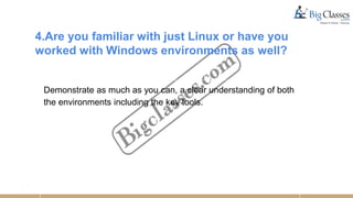 4.Are you familiar with just Linux or have you
worked with Windows environments as well?
Demonstrate as much as you can, a clear understanding of both
the environments including the key tools.
 