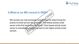 5.What is an MX record in DNS?
MX records are mail exchange records used for determining the
priority of email servers for a domain. The lowest priority email
server is the first destination for email. If the lowest priority email
server is unavailable, mail will be sent to the higher priority email
servers.
 