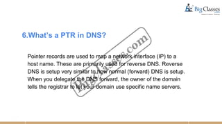 6.What’s a PTR in DNS?
Pointer records are used to map a network interface (IP) to a
host name. These are primarily used for reverse DNS. Reverse
DNS is setup very similar to how normal (forward) DNS is setup.
When you delegate the DNS forward, the owner of the domain
tells the registrar to let your domain use specific name servers.
 