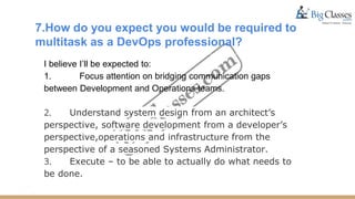 7.How do you expect you would be required to
multitask as a DevOps professional?
I believe I’ll be expected to:
1. Focus attention on bridging communication gaps
between Development and Operations teams.
2. Understand system design from an architect’s
perspective, software development from a developer’s
perspective,operations and infrastructure from the
perspective of a seasoned Systems Administrator.
3. Execute – to be able to actually do what needs to
be done.
 
