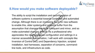 8.How would you make software deployable?
The ability to script the installation and reconfiguration of
software systems is essential towards controlled and automated
change. Although there is an increasing trend for new software
to enable this, older systems and products suffer from the
assumption that changes would be infrequent and minor, and so
make automated changes difficult. As a professional who
appreciates the need to expose configuration and settings in a
manner accessible to automation, I will work with concepts like
Inversion of Control (IoC) and Dependency Injection, scripted
installation, test harnesses, separation of concerns, command-
line tools, and infrastructure as code.
 