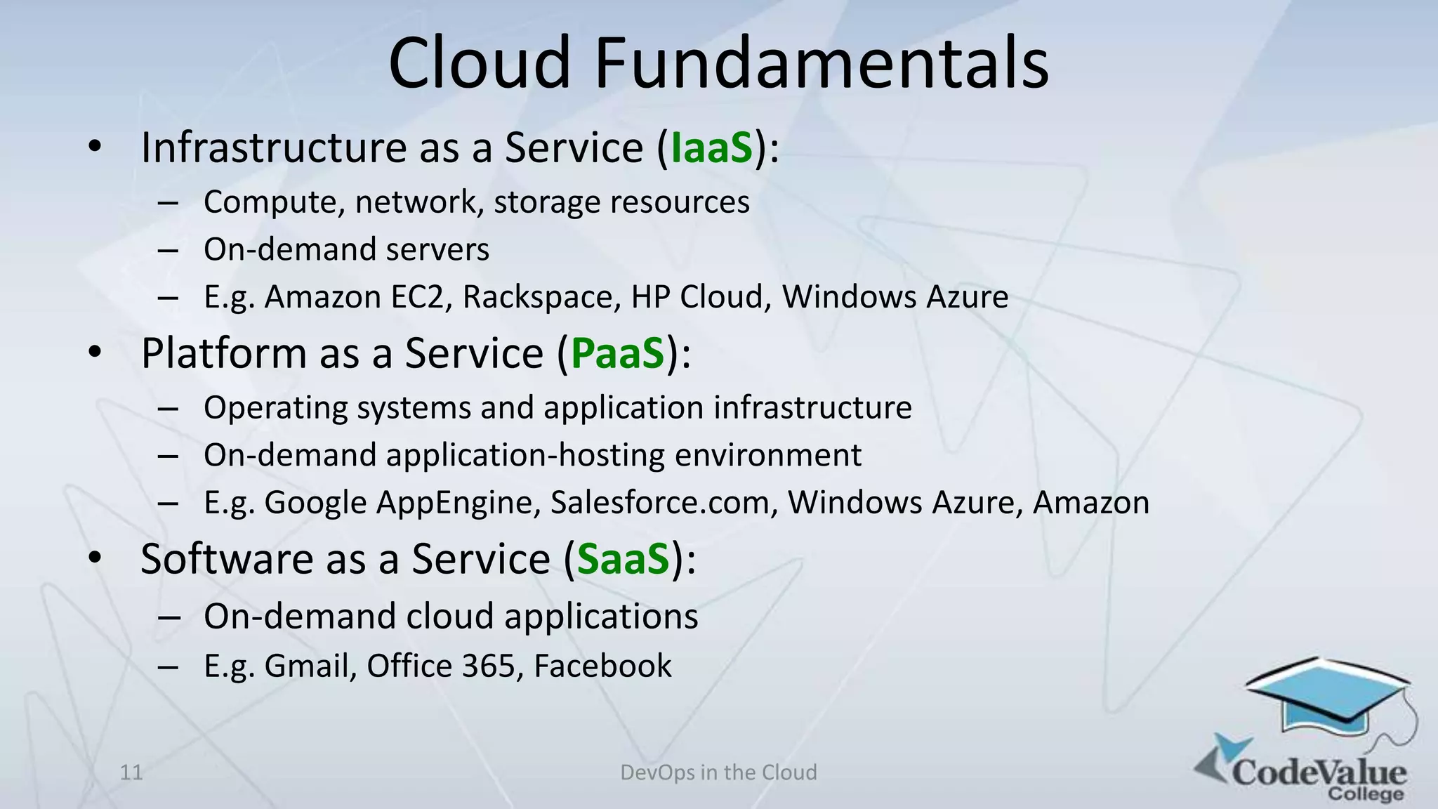 Cloud Fundamentals
• Infrastructure as a Service (IaaS):
– Compute, network, storage resources
– On-demand servers
– E.g. Amazon EC2, Rackspace, HP Cloud, Windows Azure

• Platform as a Service (PaaS):
– Operating systems and application infrastructure
– On-demand application-hosting environment
– E.g. Google AppEngine, Salesforce.com, Windows Azure, Amazon

• Software as a Service (SaaS):
– On-demand cloud applications
– E.g. Gmail, Office 365, Facebook
11

DevOps in the Cloud

 