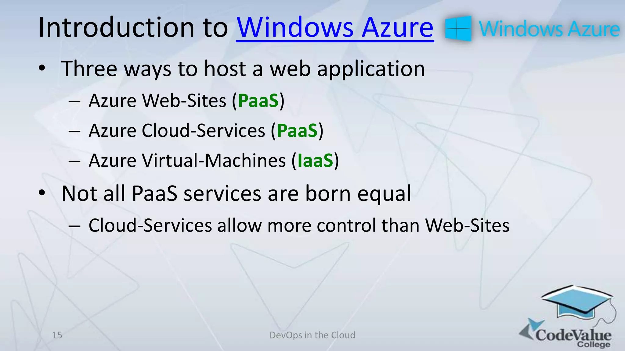 Introduction to Windows Azure
• Three ways to host a web application
– Azure Web-Sites (PaaS)
– Azure Cloud-Services (PaaS)
– Azure Virtual-Machines (IaaS)

• Not all PaaS services are born equal
– Cloud-Services allow more control than Web-Sites

15

DevOps in the Cloud

 