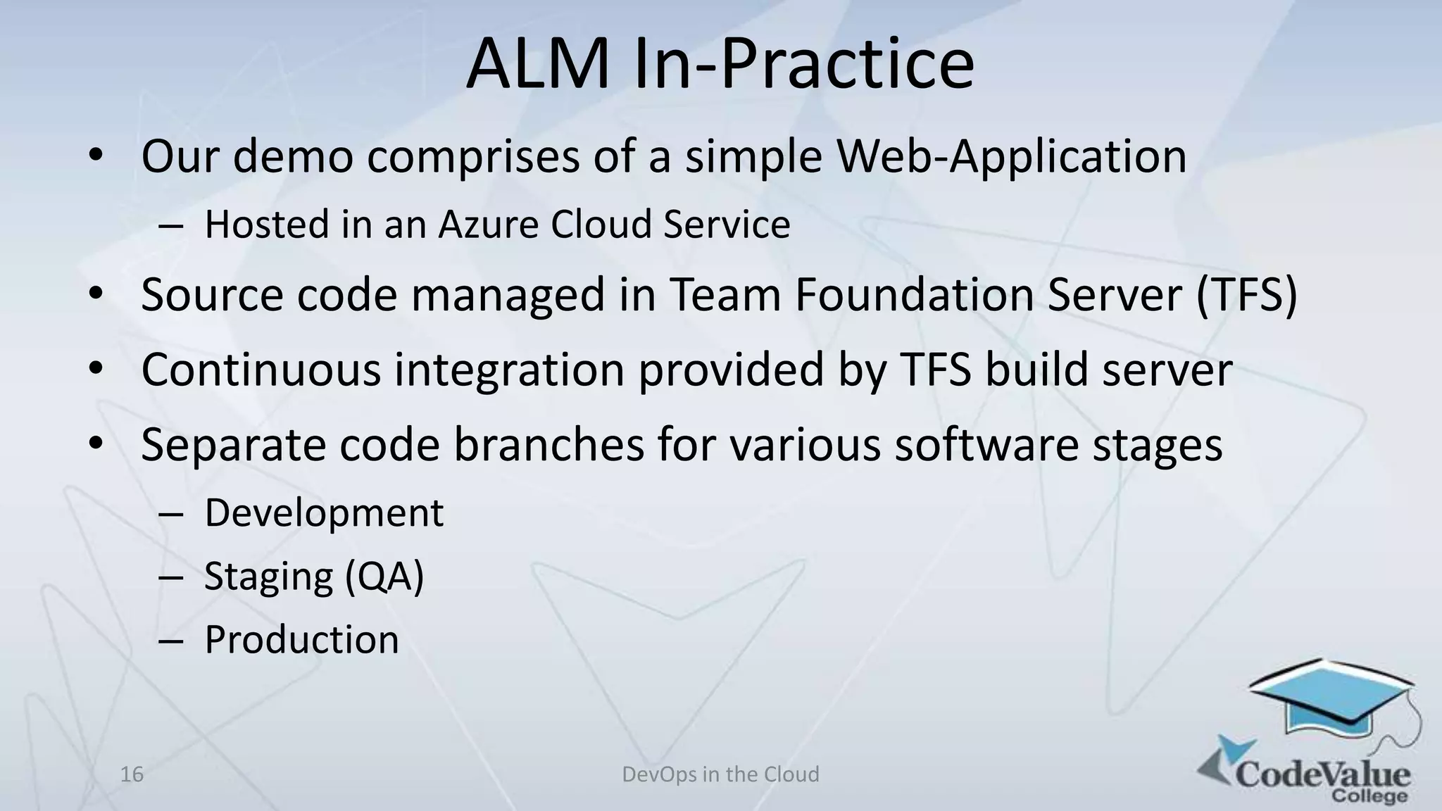 ALM In-Practice
• Our demo comprises of a simple Web-Application
– Hosted in an Azure Cloud Service

• Source code managed in Team Foundation Server (TFS)
• Continuous integration provided by TFS build server
• Separate code branches for various software stages
– Development
– Staging (QA)
– Production
16

DevOps in the Cloud

 