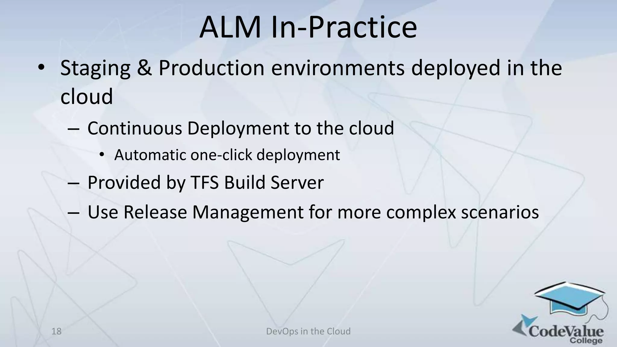 ALM In-Practice
• Staging & Production environments deployed in the
cloud
– Continuous Deployment to the cloud
• Automatic one-click deployment

– Provided by TFS Build Server
– Use Release Management for more complex scenarios

18

DevOps in the Cloud

 
