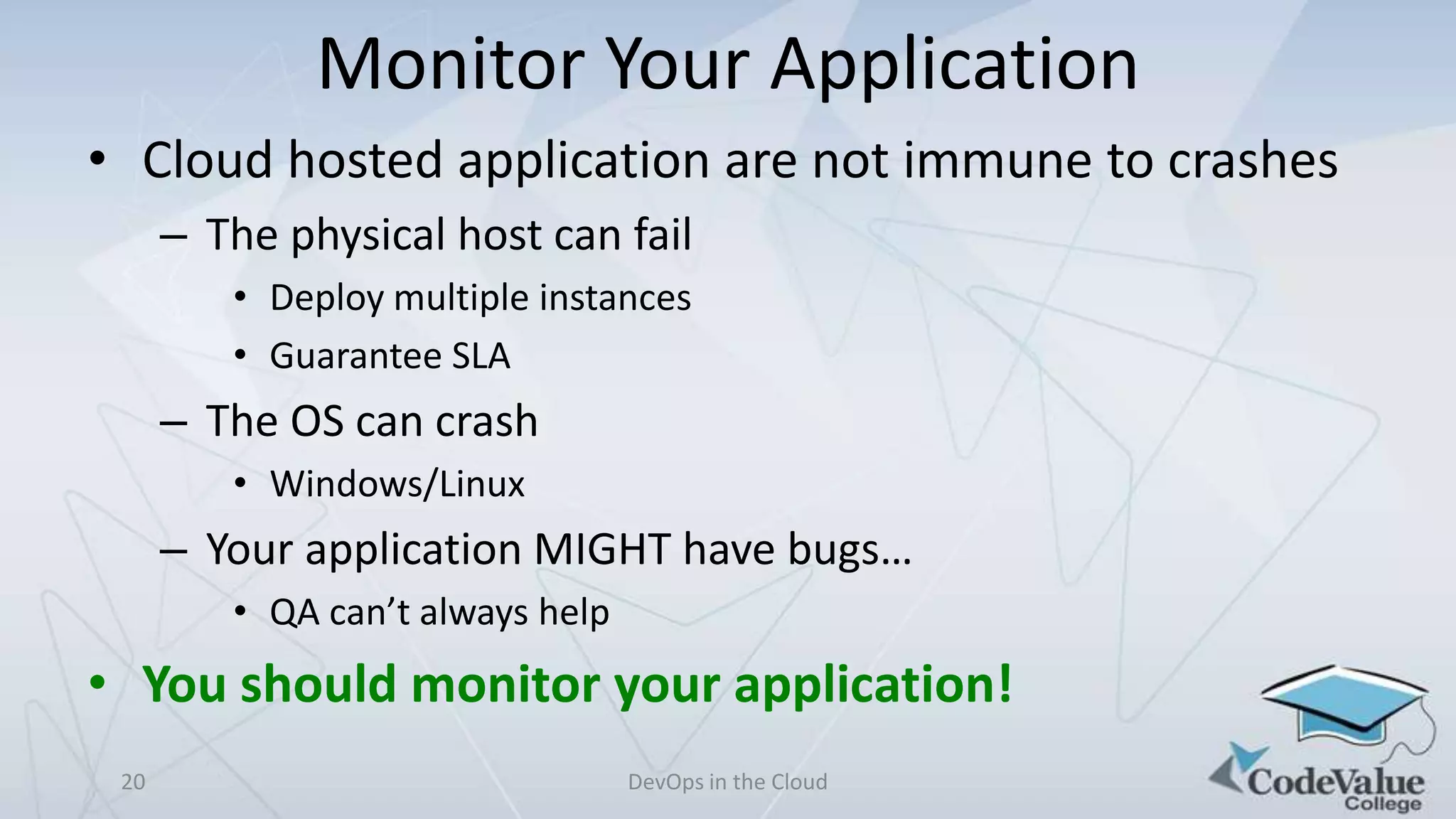 Monitor Your Application
• Cloud hosted application are not immune to crashes
– The physical host can fail
• Deploy multiple instances
• Guarantee SLA

– The OS can crash
• Windows/Linux

– Your application MIGHT have bugs…
• QA can’t always help

• You should monitor your application!
20

DevOps in the Cloud

 
