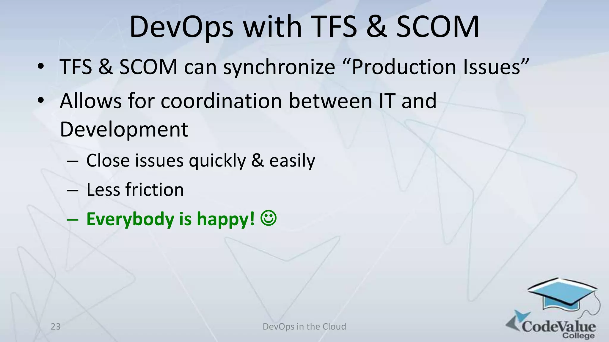 DevOps with TFS & SCOM
• TFS & SCOM can synchronize “Production Issues”
• Allows for coordination between IT and
Development
– Close issues quickly & easily
– Less friction
– Everybody is happy! 

23

DevOps in the Cloud

 