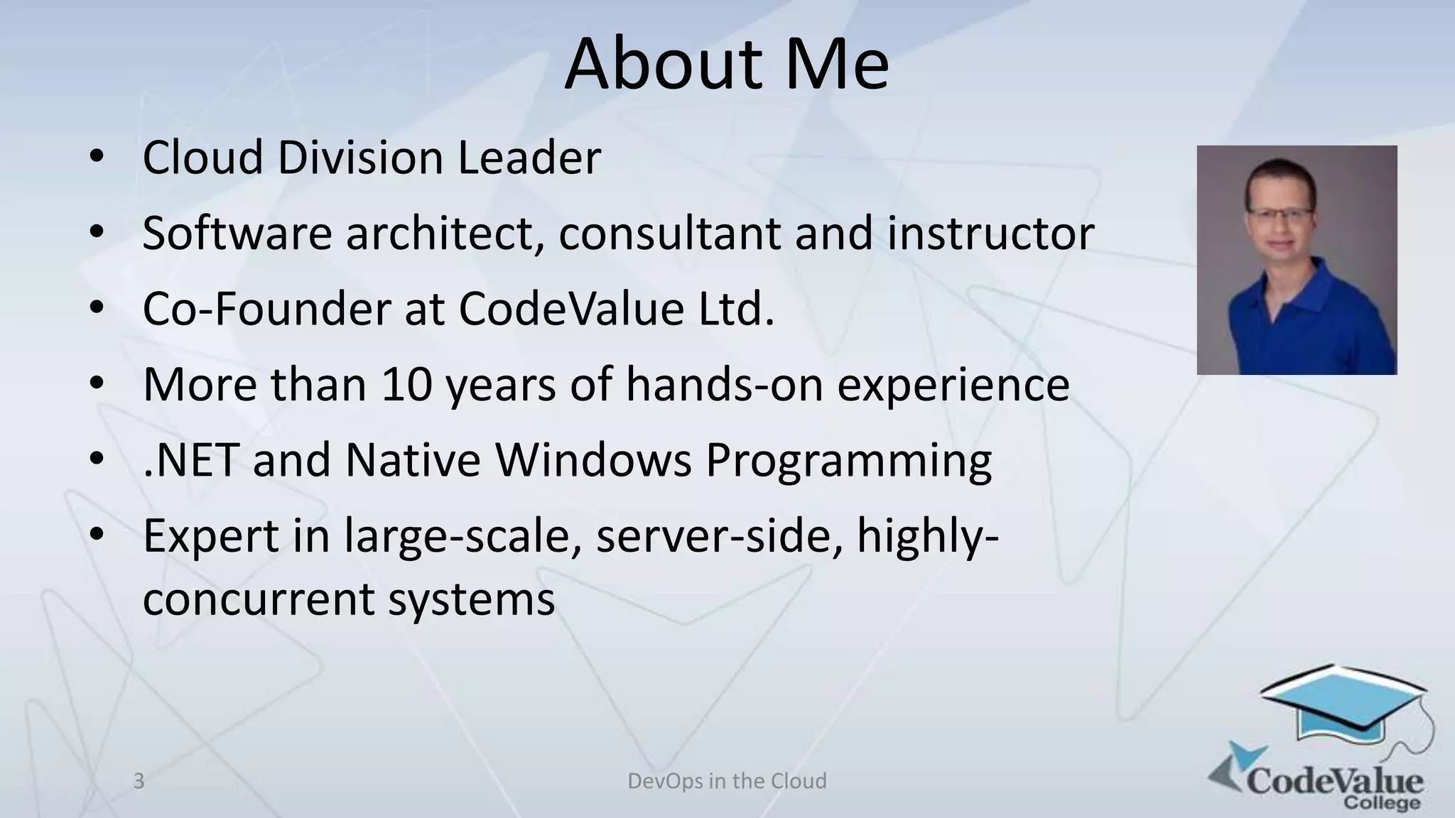 About Me
•
•
•
•
•
•

Cloud Division Leader
Software architect, consultant and instructor
Co-Founder at CodeValue Ltd.
More than 10 years of hands-on experience
.NET and Native Windows Programming
Expert in large-scale, server-side, highlyconcurrent systems

3

DevOps in the Cloud

 