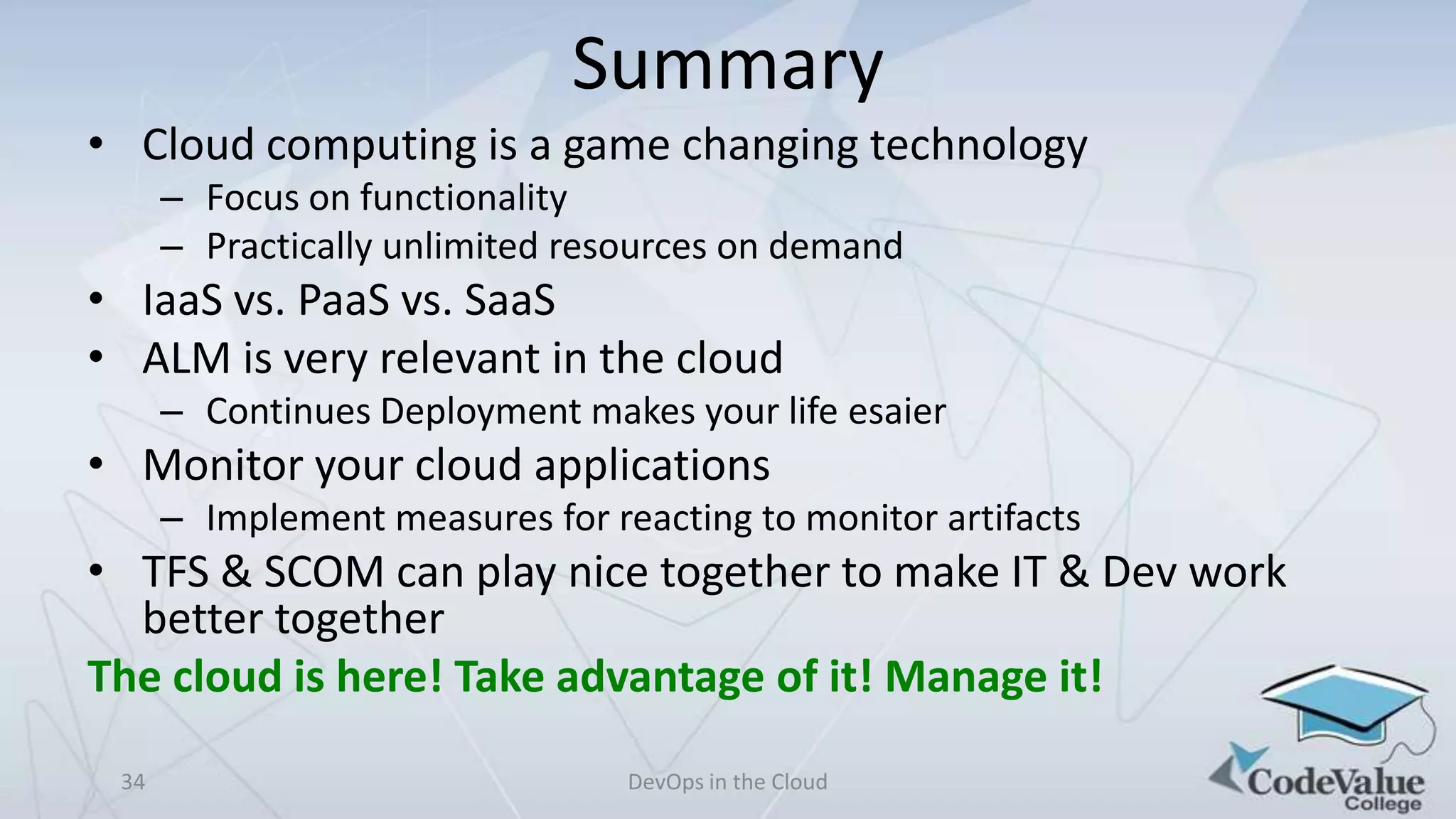 Summary
• Cloud computing is a game changing technology
– Focus on functionality
– Practically unlimited resources on demand

• IaaS vs. PaaS vs. SaaS
• ALM is very relevant in the cloud
– Continues Deployment makes your life esaier

• Monitor your cloud applications
– Implement measures for reacting to monitor artifacts

• TFS & SCOM can play nice together to make IT & Dev work
better together
The cloud is here! Take advantage of it! Manage it!
34

DevOps in the Cloud

 