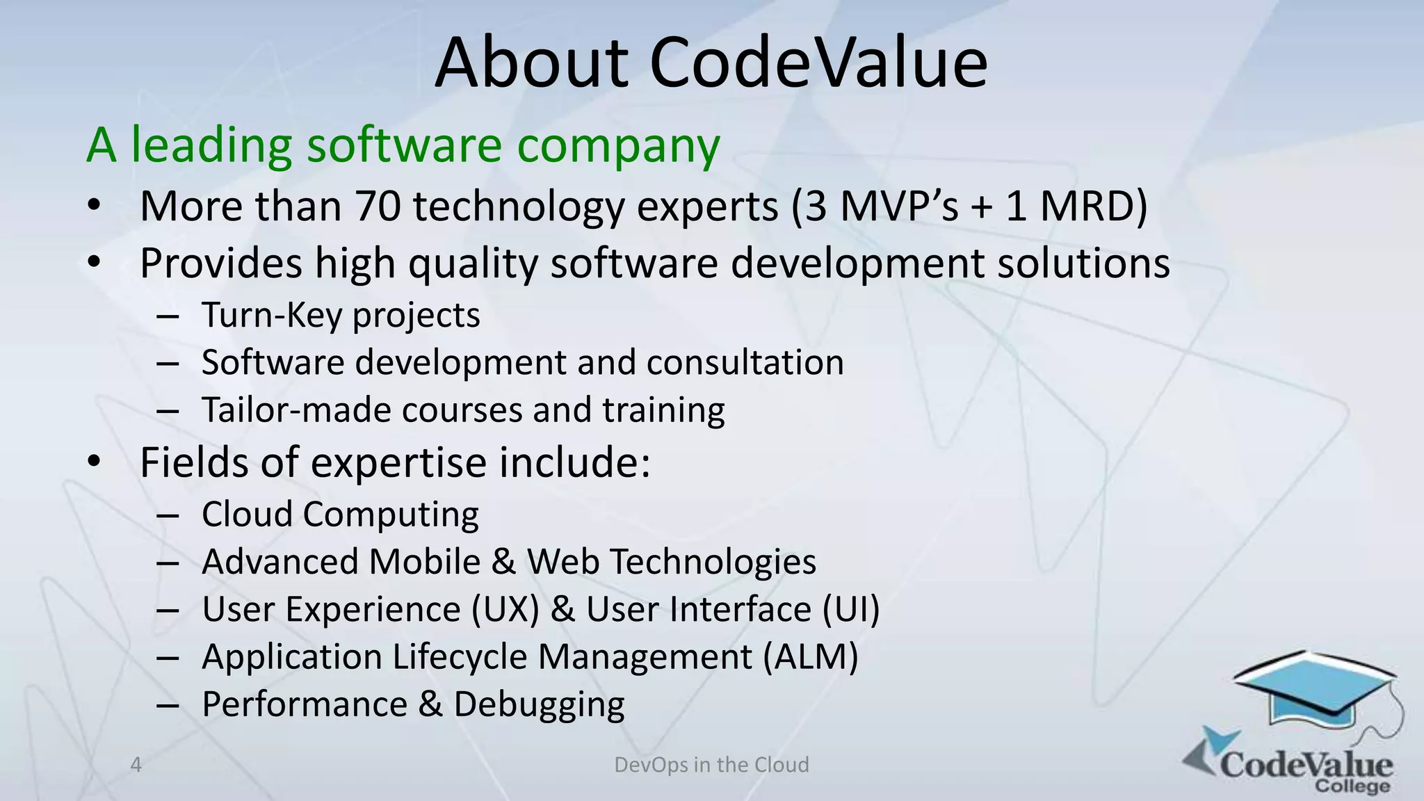 About CodeValue
A leading software company
• More than 70 technology experts (3 MVP’s + 1 MRD)
• Provides high quality software development solutions
– Turn-Key projects
– Software development and consultation
– Tailor-made courses and training

• Fields of expertise include:
–
–
–
–
–
4

Cloud Computing
Advanced Mobile & Web Technologies
User Experience (UX) & User Interface (UI)
Application Lifecycle Management (ALM)
Performance & Debugging
DevOps in the Cloud

 