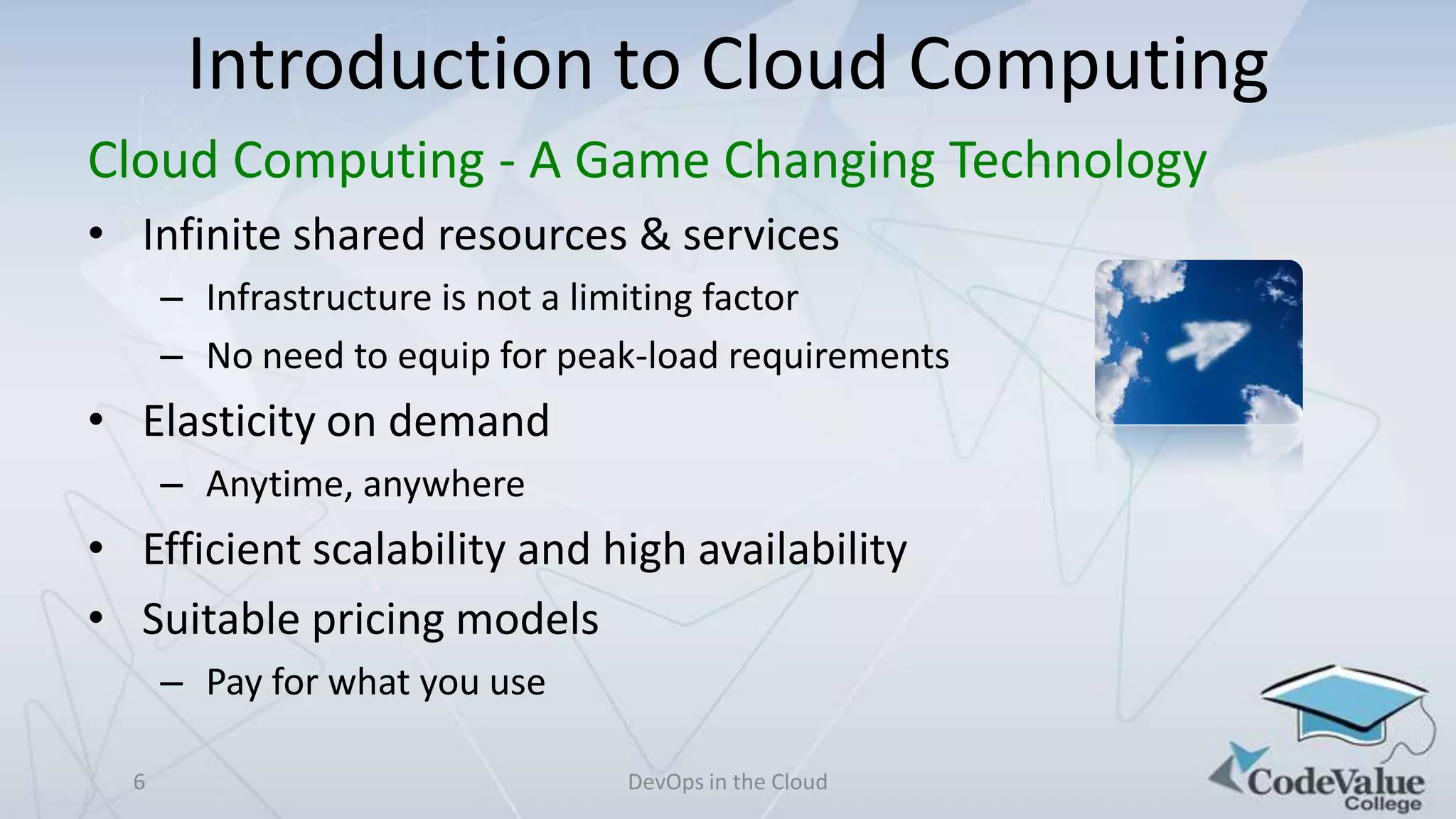Introduction to Cloud Computing
Cloud Computing - A Game Changing Technology
• Infinite shared resources & services
– Infrastructure is not a limiting factor
– No need to equip for peak-load requirements

• Elasticity on demand
– Anytime, anywhere

• Efficient scalability and high availability
• Suitable pricing models
– Pay for what you use
6

DevOps in the Cloud

 
