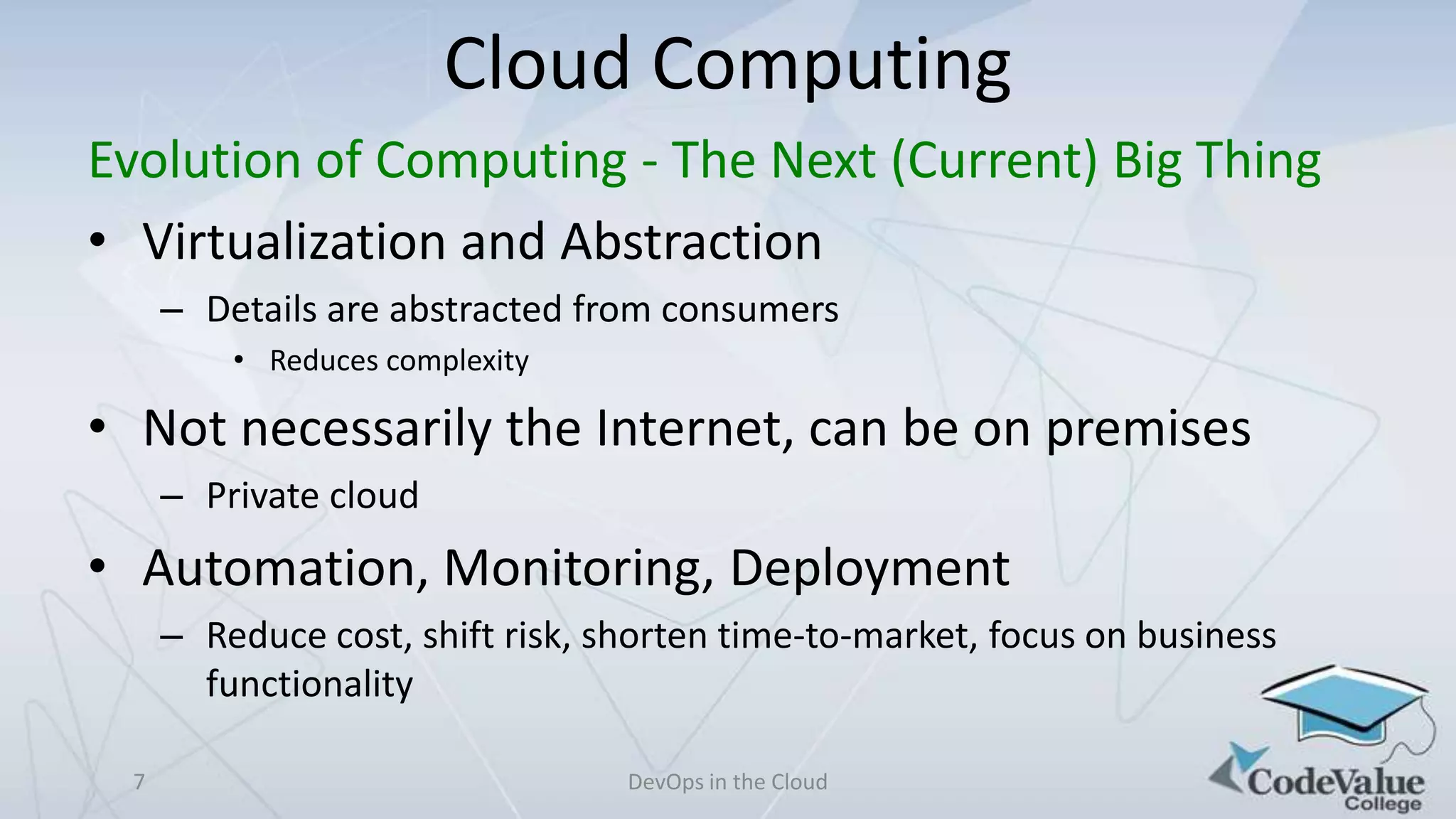 Cloud Computing
Evolution of Computing - The Next (Current) Big Thing
• Virtualization and Abstraction
– Details are abstracted from consumers
• Reduces complexity

• Not necessarily the Internet, can be on premises
– Private cloud

• Automation, Monitoring, Deployment
– Reduce cost, shift risk, shorten time-to-market, focus on business
functionality
7

DevOps in the Cloud

 