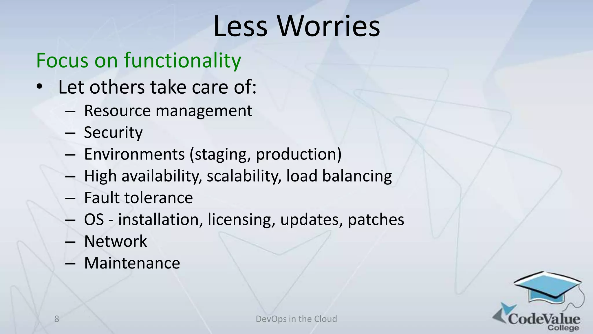 Less Worries
Focus on functionality
• Let others take care of:
–
–
–
–
–
–
–
–
8

Resource management
Security
Environments (staging, production)
High availability, scalability, load balancing
Fault tolerance
OS - installation, licensing, updates, patches
Network
Maintenance
DevOps in the Cloud

 
