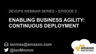 DEVOPS WEBINAR SERIES – EPISODE 5 
ENABLING BUSINESS AGILITY: 
CONTINUOUS DEPLOYMENT 
ianmas@amazon.com 
@IanMmmm 
 