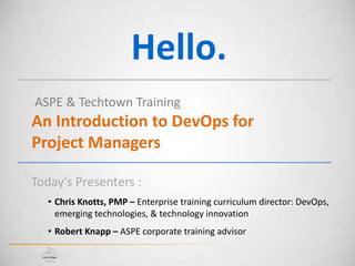 Hello.
ASPE & Techtown Training
An Introduction to DevOps for
Project Managers
Today’s Presenters :
• Chris Knotts, PMP – Enterprise training curriculum director: DevOps,
emerging technologies, & technology innovation
• Robert Knapp – ASPE corporate training advisor
 