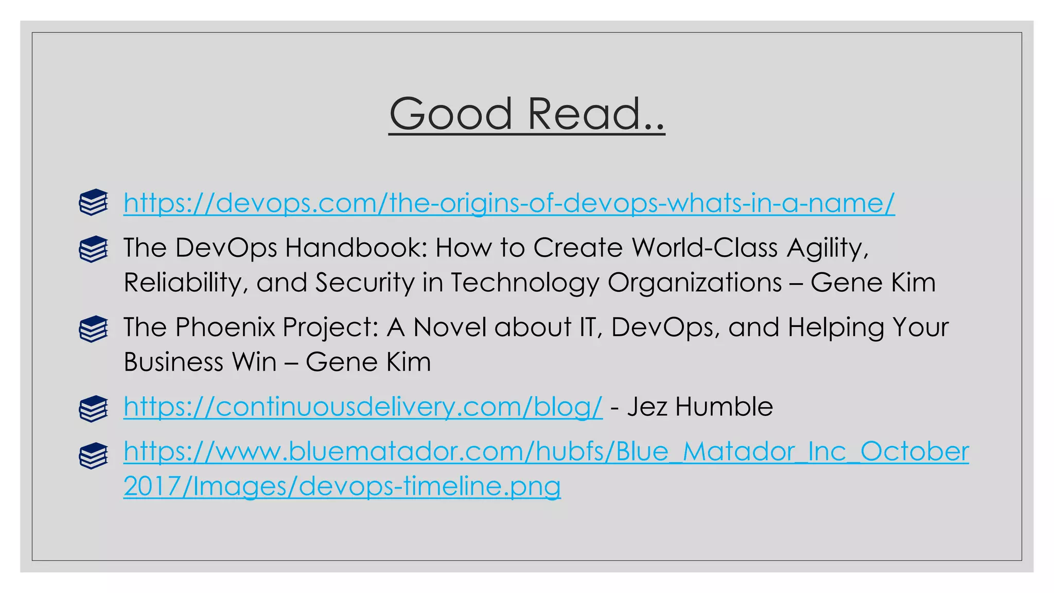 Good Read..
https://devops.com/the-origins-of-devops-whats-in-a-name/
The DevOps Handbook: How to Create World-Class Agility,
Reliability, and Security in Technology Organizations – Gene Kim
The Phoenix Project: A Novel about IT, DevOps, and Helping Your
Business Win – Gene Kim
https://continuousdelivery.com/blog/ - Jez Humble
https://www.bluematador.com/hubfs/Blue_Matador_Inc_October
2017/Images/devops-timeline.png
 