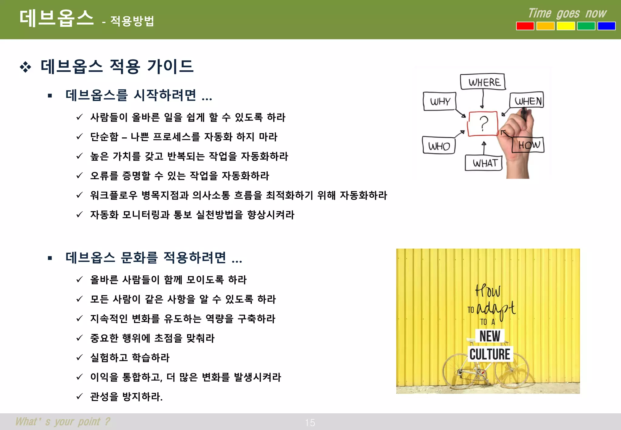 15
Time goes now
What’s your point ?
데브옵스 - 적용방법
 데브옵스 적용 가이드
 데브옵스를 시작하려면 …
 사람들이 올바른 일을 쉽게 할 수 있도록 하라
 단순함 – 나쁜 프로세스를 자동화 하지 마라
 높은 가치를 갖고 반복되는 작업을 자동화하라
 오류를 증명할 수 있는 작업을 자동화하라
 워크플로우 병목지점과 의사소통 흐름을 최적화하기 위해 자동화하라
 자동화 모니터링과 통보 실천방법을 향상시켜라
 데브옵스 문화를 적용하려면 …
 올바른 사람들이 함께 모이도록 하라
 모든 사람이 같은 사항을 알 수 있도록 하라
 지속적인 변화를 유도하는 역량을 구축하라
 중요한 행위에 초점을 맞춰라
 실험하고 학습하라
 이익을 통합하고, 더 많은 변화를 발생시켜라
 관성을 방지하라.
 