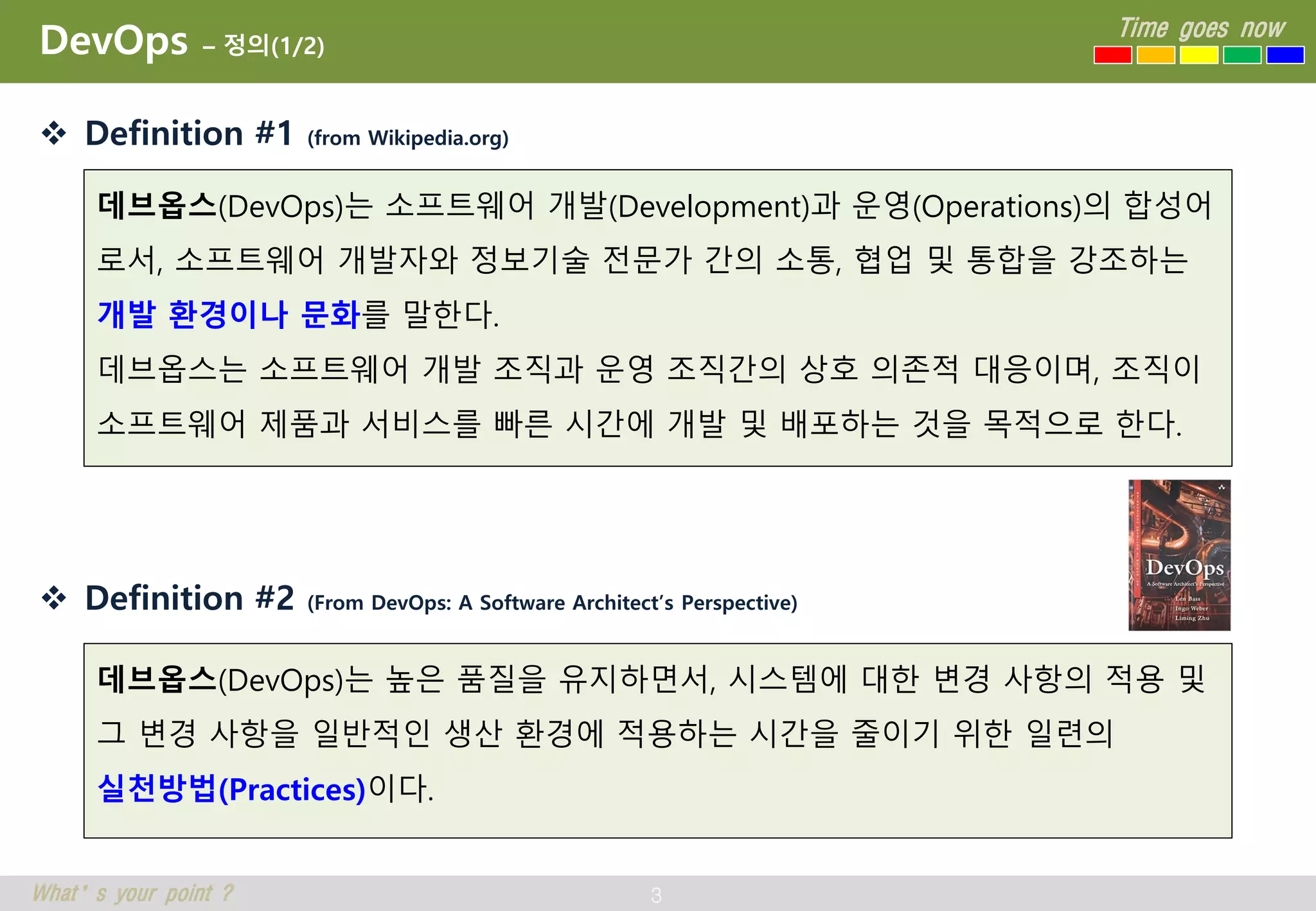 3
Time goes now
What’s your point ?
DevOps – 정의(1/2)
 Definition #1 (from Wikipedia.org)
 Definition #2 (From DevOps: A Software Architect’s Perspective)
데브옵스(DevOps)는 소프트웨어 개발(Development)과 운영(Operations)의 합성어
로서, 소프트웨어 개발자와 정보기술 전문가 간의 소통, 협업 및 통합을 강조하는
개발 환경이나 문화를 말한다.
데브옵스는 소프트웨어 개발 조직과 운영 조직간의 상호 의존적 대응이며, 조직이
소프트웨어 제품과 서비스를 빠른 시간에 개발 및 배포하는 것을 목적으로 한다.
데브옵스(DevOps)는 높은 품질을 유지하면서, 시스템에 대한 변경 사항의 적용 및
그 변경 사항을 일반적인 생산 환경에 적용하는 시간을 줄이기 위한 일련의
실천방법(Practices)이다.
 