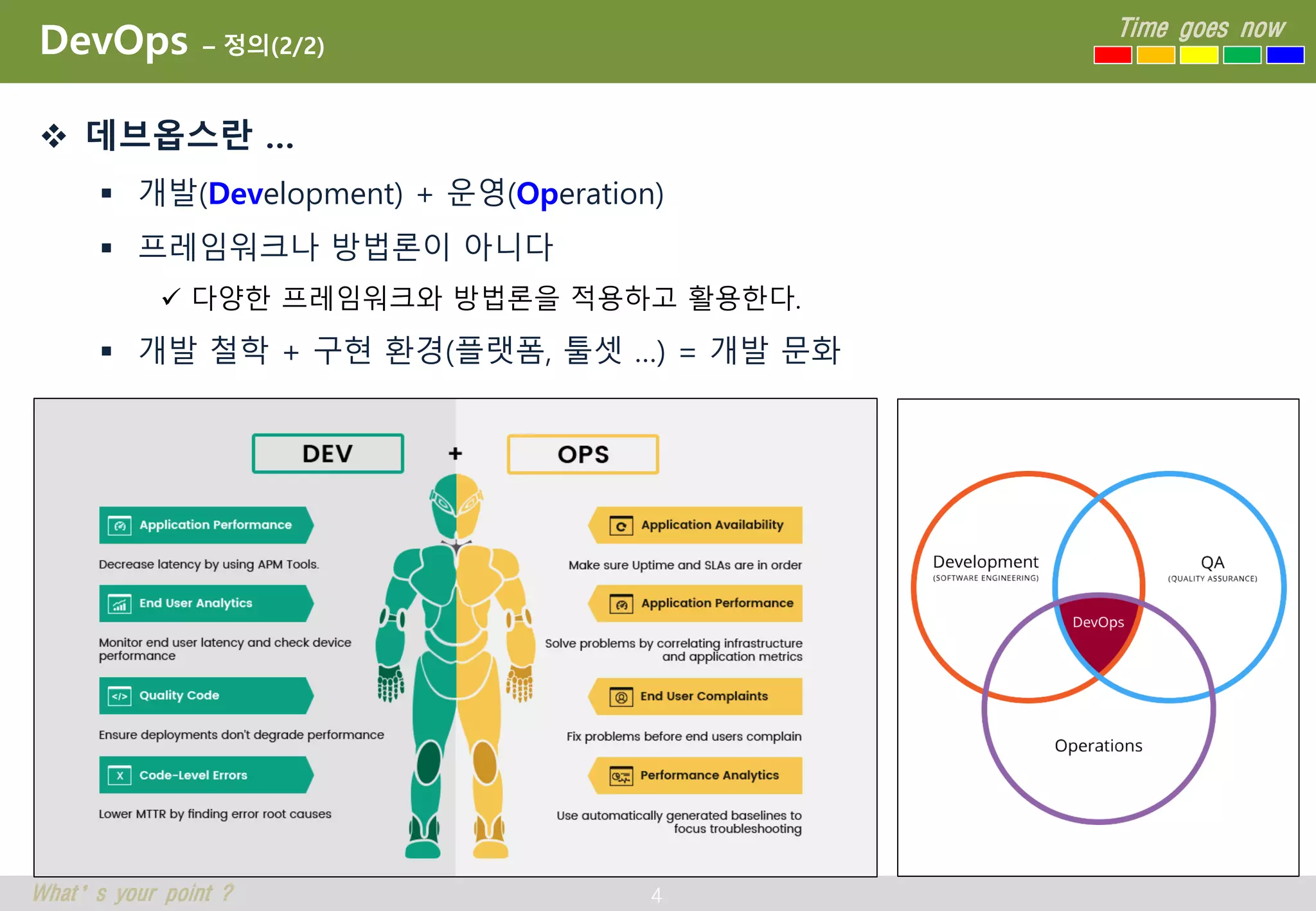 4
Time goes now
What’s your point ?
DevOps – 정의(2/2)
 데브옵스란 …
 개발(Development) + 운영(Operation)
 프레임워크나 방법론이 아니다
 다양한 프레임워크와 방법론을 적용하고 활용한다.
 개발 철학 + 구현 환경(플랫폼, 툴셋 …) = 개발 문화
 