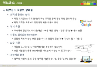 13
Time goes now
What’s your point ?
데브옵스 - 장애물
 데브옵스 적용의 장애물
 조직의 문화와 형태
 특정 도메인(ex: 규제 분야)에 속한 조직은 문제 발생 위험 감소가 우선
 특정 조직은 오류보다 민첩성과 빠른 대응이 우선
 부서 유형
 부서마다 인센티브가 다름(개발 – 빠른 개발, 운영 – 안정 유지)  문화 충돌
 사일로 심리(Silo Mentality)
 공통의 목표가 항상 모든 팀을 하나로 만들지 않는다  자신의 팀 > 다른 팀
 도구 지원
 자동화 도구의 설치/구성/사용에는 전문성이 필요하다
 모든 개발팀이 공통 프로세스를 따르는지 확인할 수 있어야 한다
 개인적인 문제
 업무의 가성비 문제: 운영 업무를 개발이 한다면, 좋은 결과만 있는가?
 