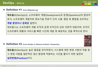 3
Time goes now
What’s your point ?
DevOps – 정의(1/2)
 Definition #1 (from Wikipedia.org)
 Definition #2 (From DevOps: A Software Architect’s Perspective)
데브옵스(DevOps)는 소프트웨어 개발(Development)과 운영(Operations)의 합성어
로서, 소프트웨어 개발자와 정보기술 전문가 간의 소통, 협업 및 통합을 강조하는
개발 환경이나 문화를 말한다.
데브옵스는 소프트웨어 개발 조직과 운영 조직간의 상호 의존적 대응이며, 조직이
소프트웨어 제품과 서비스를 빠른 시간에 개발 및 배포하는 것을 목적으로 한다.
데브옵스(DevOps)는 높은 품질을 유지하면서, 시스템에 대한 변경 사항의 적용 및
그 변경 사항을 일반적인 생산 환경에 적용하는 시간을 줄이기 위한 일련의
실천방법(Practices)이다.
 