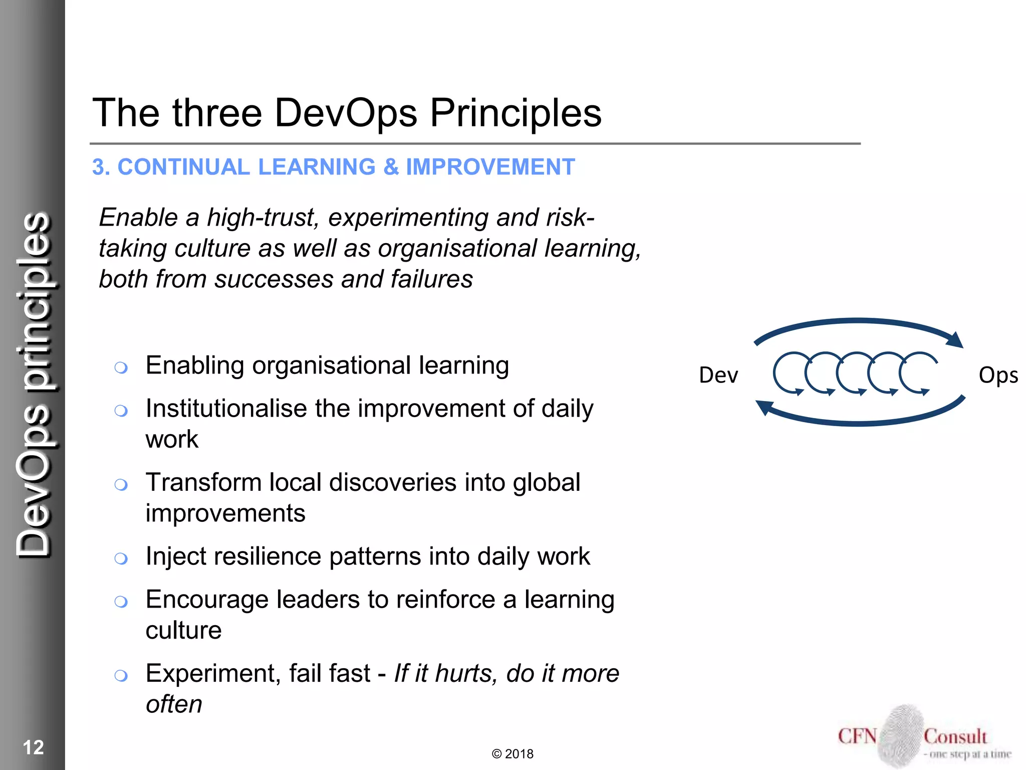 12
The three DevOps Principles
3. CONTINUAL LEARNING & IMPROVEMENT
Enable a high-trust, experimenting and risk-
taking culture as well as organisational learning,
both from successes and failures
 Enabling organisational learning
 Institutionalise the improvement of daily
work
 Transform local discoveries into global
improvements
 Inject resilience patterns into daily work
 Encourage leaders to reinforce a learning
culture
 Experiment, fail fast - If it hurts, do it more
often
© 2018
DevOpsprinciples
Dev Ops
 