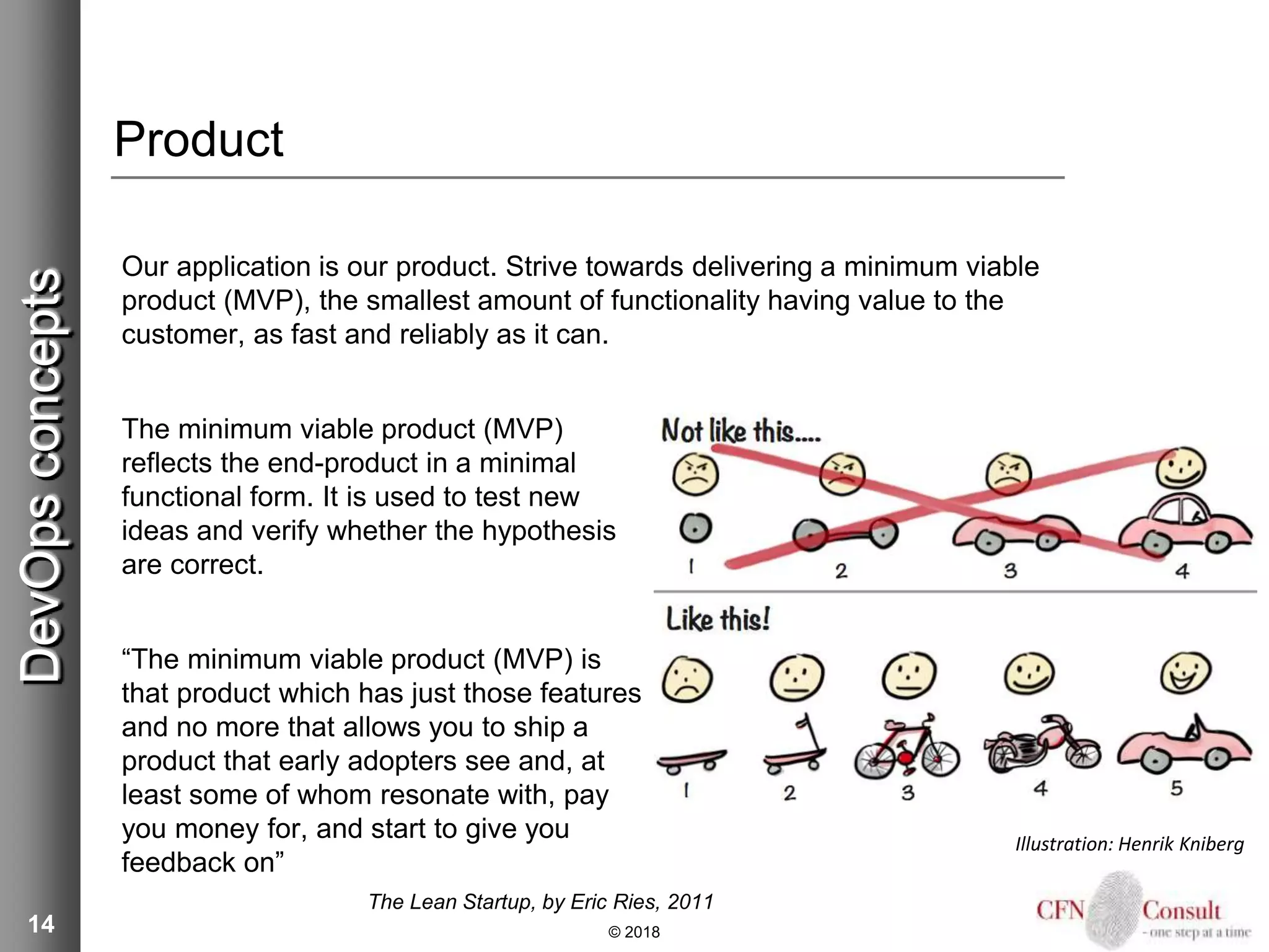 14
Product
Our application is our product. Strive towards delivering a minimum viable
product (MVP), the smallest amount of functionality having value to the
customer, as fast and reliably as it can.
The minimum viable product (MVP)
reflects the end-product in a minimal
functional form. It is used to test new
ideas and verify whether the hypothesis
are correct.
“The minimum viable product (MVP) is
that product which has just those features
and no more that allows you to ship a
product that early adopters see and, at
least some of whom resonate with, pay
you money for, and start to give you
feedback on”
The Lean Startup, by Eric Ries, 2011
© 2018
DevOpsconcepts
Illustration: Henrik Kniberg
 