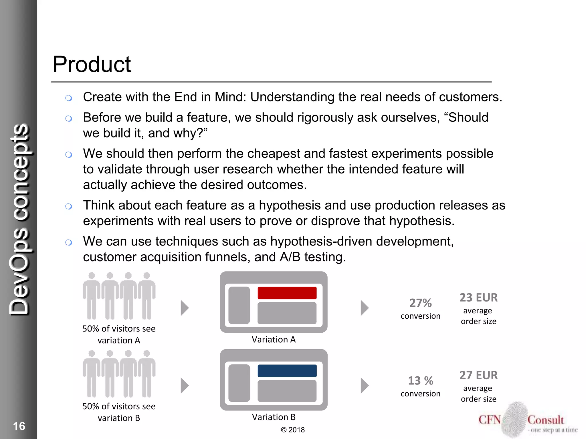 16
Product
 Create with the End in Mind: Understanding the real needs of customers.
 Before we build a feature, we should rigorously ask ourselves, “Should
we build it, and why?”
 We should then perform the cheapest and fastest experiments possible
to validate through user research whether the intended feature will
actually achieve the desired outcomes.
 Think about each feature as a hypothesis and use production releases as
experiments with real users to prove or disprove that hypothesis.
 We can use techniques such as hypothesis-driven development,
customer acquisition funnels, and A/B testing.
© 2018
DevOpsconcepts
50% of visitors see
variation A
50% of visitors see
variation B
Variation A
Variation B
27%
conversion
23 EUR
average
order size
13 %
conversion
27 EUR
average
order size
 
