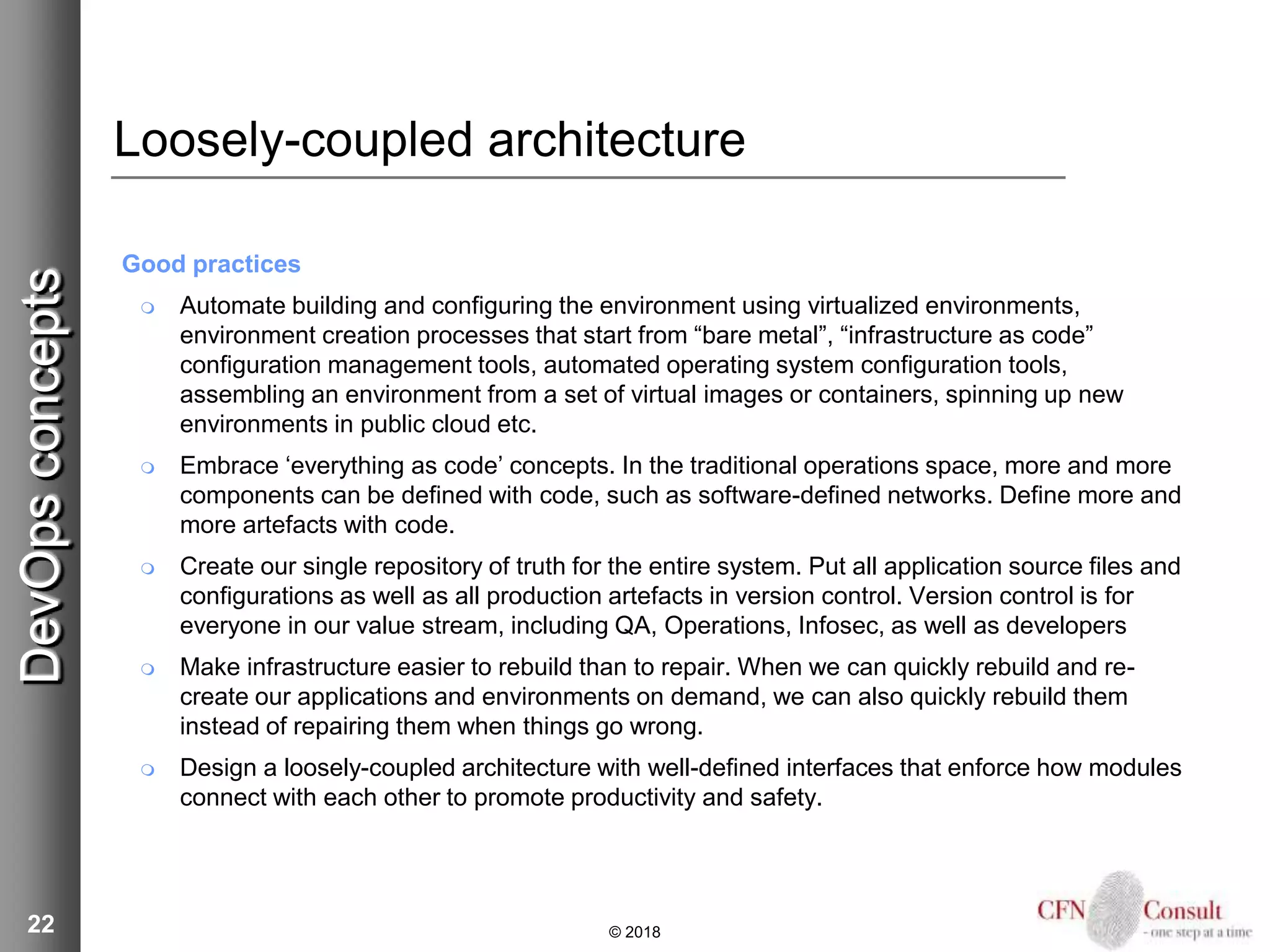 22
Loosely-coupled architecture
Good practices
 Automate building and configuring the environment using virtualized environments,
environment creation processes that start from “bare metal”, “infrastructure as code”
configuration management tools, automated operating system configuration tools,
assembling an environment from a set of virtual images or containers, spinning up new
environments in public cloud etc.
 Embrace ‘everything as code’ concepts. In the traditional operations space, more and more
components can be defined with code, such as software-defined networks. Define more and
more artefacts with code.
 Create our single repository of truth for the entire system. Put all application source files and
configurations as well as all production artefacts in version control. Version control is for
everyone in our value stream, including QA, Operations, Infosec, as well as developers
 Make infrastructure easier to rebuild than to repair. When we can quickly rebuild and re-
create our applications and environments on demand, we can also quickly rebuild them
instead of repairing them when things go wrong.
 Design a loosely-coupled architecture with well-defined interfaces that enforce how modules
connect with each other to promote productivity and safety.
© 2018
DevOpsconcepts
 