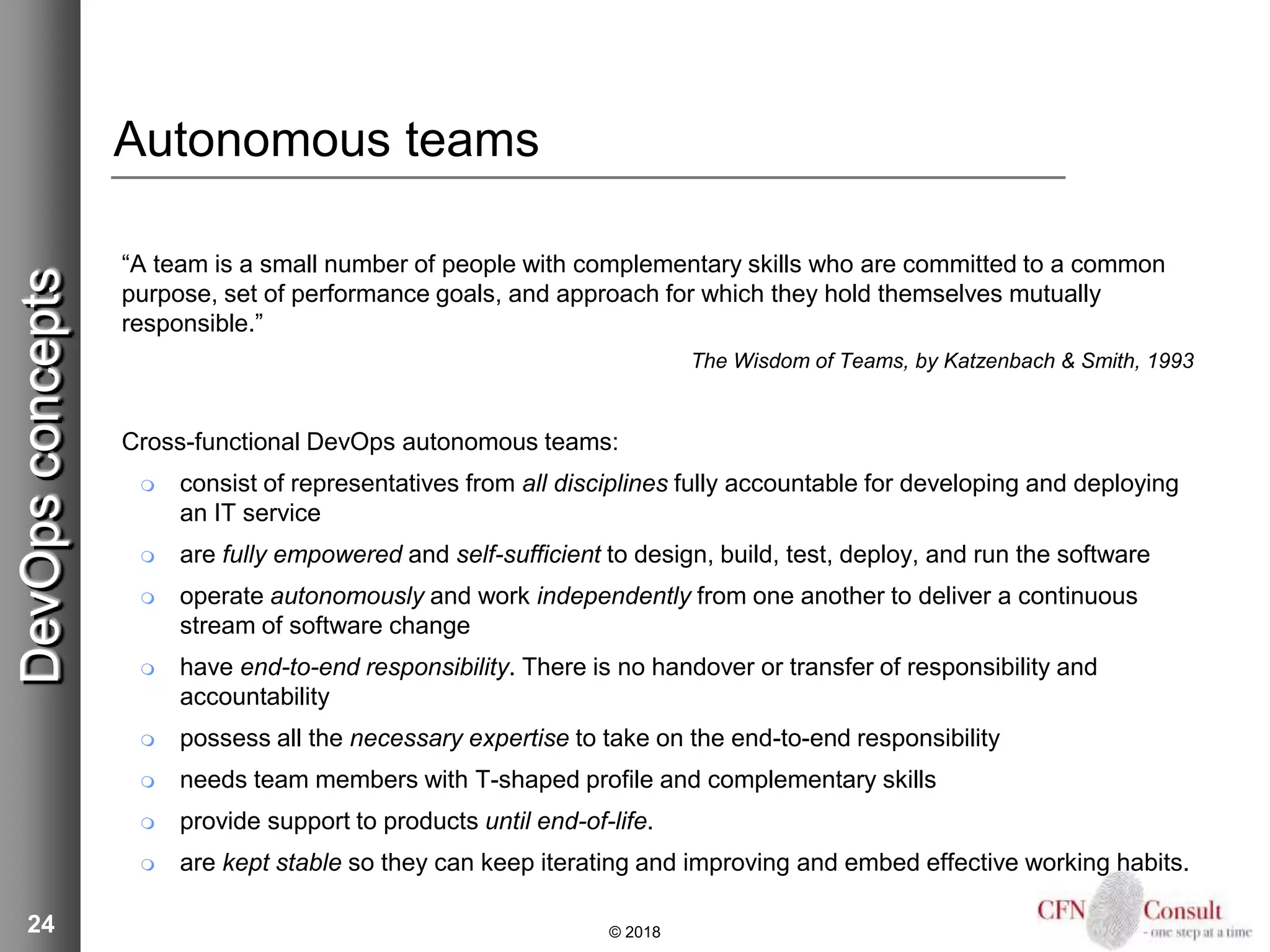 24
Autonomous teams
“A team is a small number of people with complementary skills who are committed to a common
purpose, set of performance goals, and approach for which they hold themselves mutually
responsible.”
The Wisdom of Teams, by Katzenbach & Smith, 1993
Cross-functional DevOps autonomous teams:
 consist of representatives from all disciplines fully accountable for developing and deploying
an IT service
 are fully empowered and self-sufficient to design, build, test, deploy, and run the software
 operate autonomously and work independently from one another to deliver a continuous
stream of software change
 have end-to-end responsibility. There is no handover or transfer of responsibility and
accountability
 possess all the necessary expertise to take on the end-to-end responsibility
 needs team members with T-shaped profile and complementary skills
 provide support to products until end-of-life.
 are kept stable so they can keep iterating and improving and embed effective working habits.
© 2018
DevOpsconcepts
 