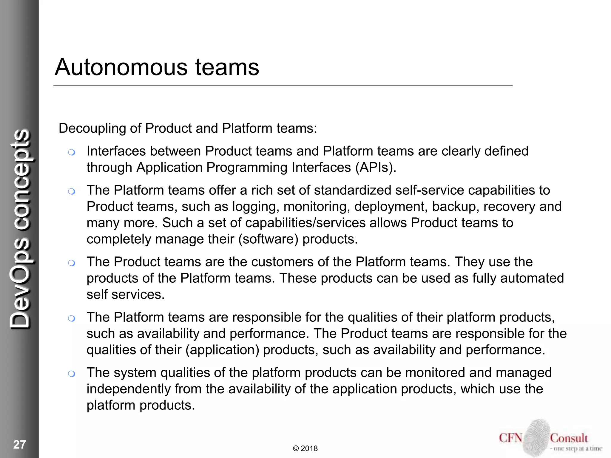27
Autonomous teams
Decoupling of Product and Platform teams:
 Interfaces between Product teams and Platform teams are clearly defined
through Application Programming Interfaces (APIs).
 The Platform teams offer a rich set of standardized self-service capabilities to
Product teams, such as logging, monitoring, deployment, backup, recovery and
many more. Such a set of capabilities/services allows Product teams to
completely manage their (software) products.
 The Product teams are the customers of the Platform teams. They use the
products of the Platform teams. These products can be used as fully automated
self services.
 The Platform teams are responsible for the qualities of their platform products,
such as availability and performance. The Product teams are responsible for the
qualities of their (application) products, such as availability and performance.
 The system qualities of the platform products can be monitored and managed
independently from the availability of the application products, which use the
platform products.
© 2018
DevOpsconcepts
 